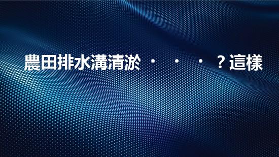 農田排水溝清淤？這樣做才有效！